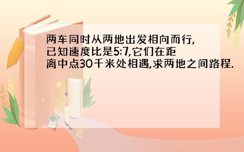 两车同时从两地出发相向而行,已知速度比是5:7,它们在距离中点30千米处相遇,求两地之间路程.