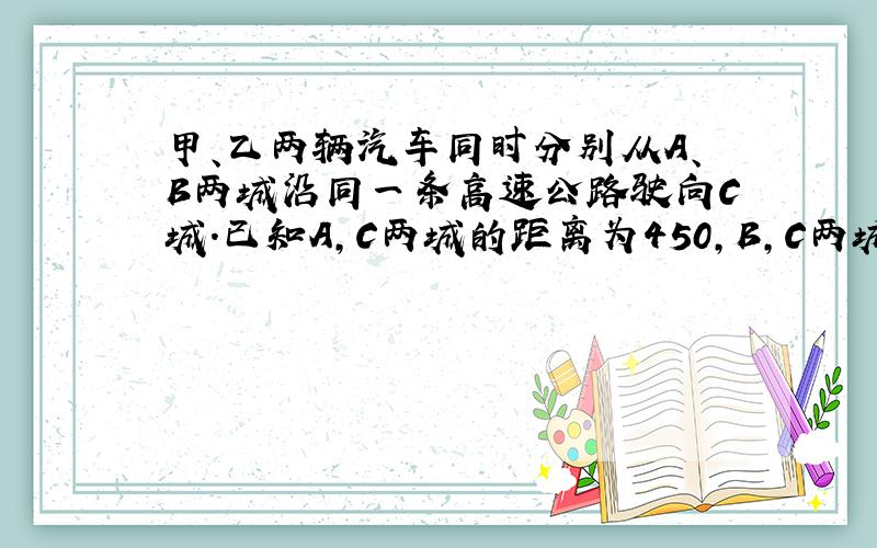 甲、乙两辆汽车同时分别从A、B两城沿同一条高速公路驶向C城.已知A,C两城的距离为450,B,C两城的距离为400千米.