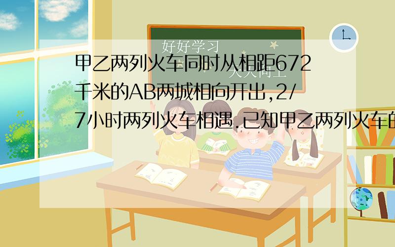 甲乙两列火车同时从相距672千米的AB两城相向开出,2/7小时两列火车相遇.已知甲乙两列火车的速度比是7:9,