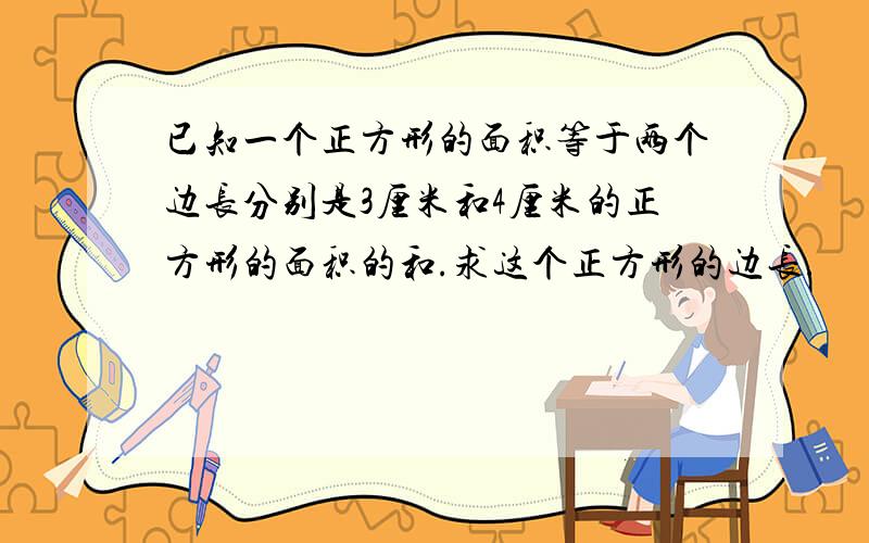 已知一个正方形的面积等于两个边长分别是3厘米和4厘米的正方形的面积的和.求这个正方形的边长.