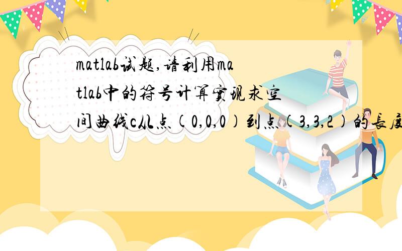 matlab试题,请利用matlab中的符号计算实现求空间曲线c从点(0,0,0)到点(3,3,2)的长度.设曲线c的方