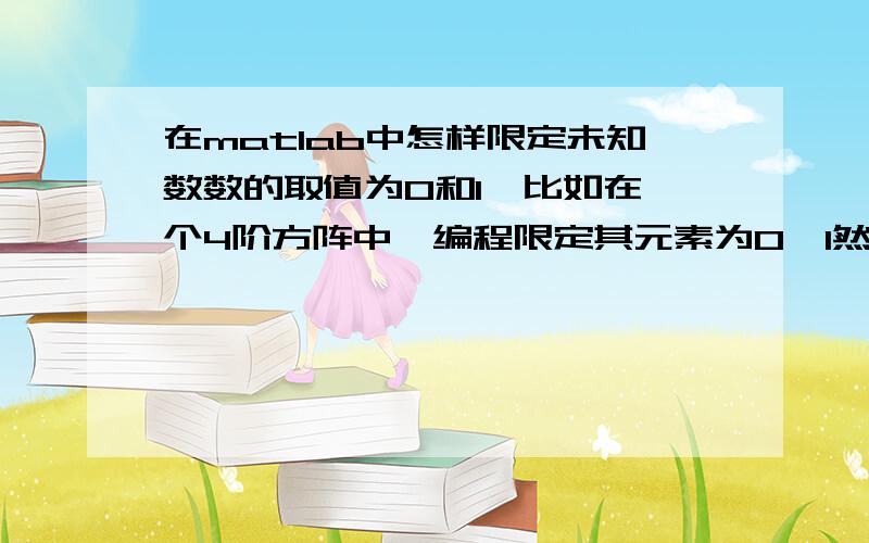 在matlab中怎样限定未知数数的取值为0和1,比如在一个4阶方阵中,编程限定其元素为0,1然后再去解这个矩阵