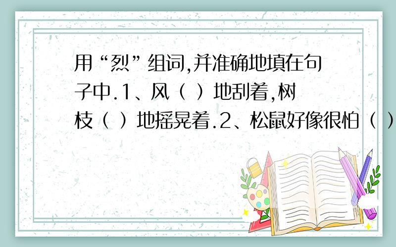 用“烈”组词,并准确地填在句子中.1、风（ ）地刮着,树枝（ ）地摇晃着.2、松鼠好像很怕（ ）的日