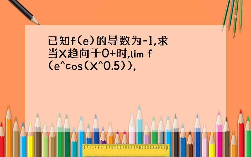 已知f(e)的导数为-1,求当X趋向于0+时,lim f(e^cos(X^0.5)),