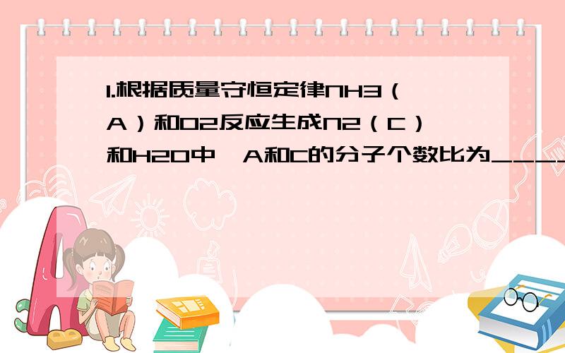 1.根据质量守恒定律NH3（A）和O2反应生成N2（C）和H2O中,A和C的分子个数比为____.
