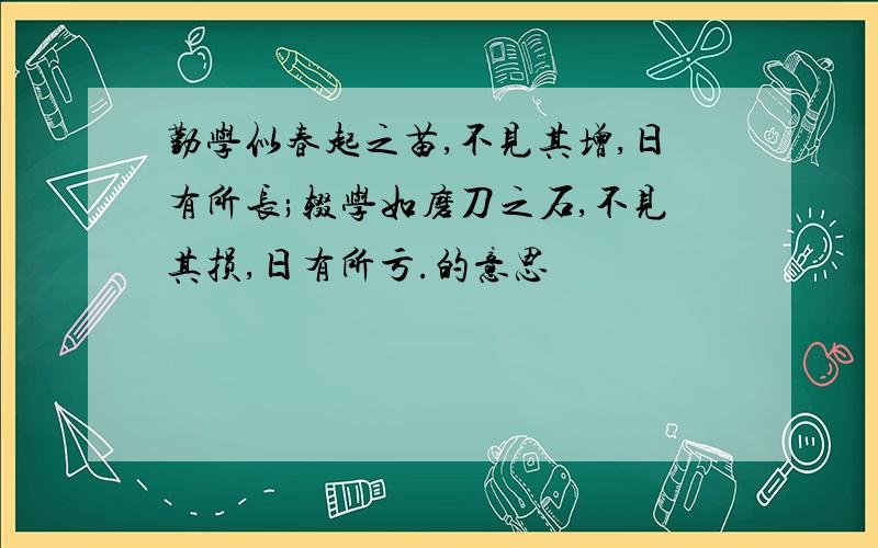 勤学似春起之苗,不见其增,日有所长;辍学如磨刀之石,不见其损,日有所亏.的意思