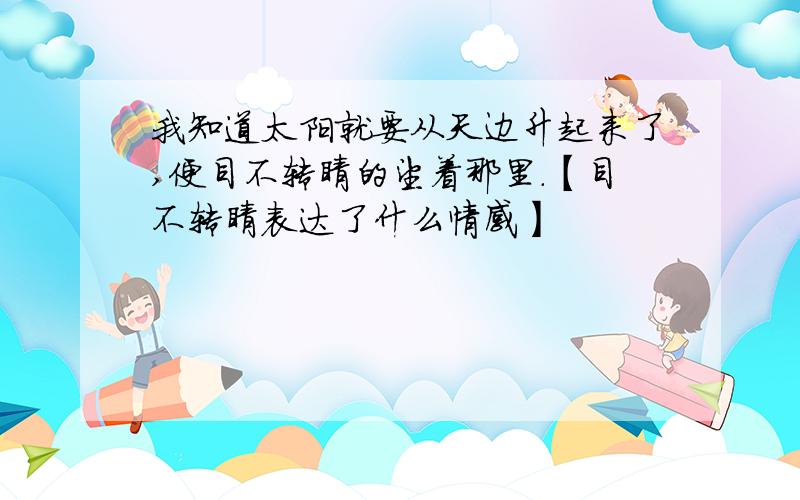 我知道太阳就要从天边升起来了,便目不转睛的望着那里.【目不转睛表达了什么情感】