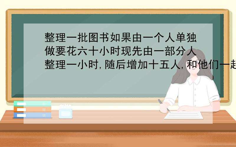 整理一批图书如果由一个人单独做要花六十小时现先由一部分人整理一小时,随后增加十五人,和他们一起又做了两小时,恰好完成整理