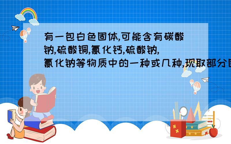 有一包白色固体,可能含有碳酸钠,硫酸铜,氯化钙,硫酸钠,氯化钠等物质中的一种或几种,现取部分固体溶于水,可