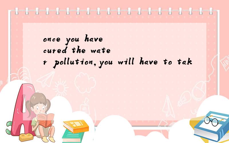 once you have cured the water pollution,you will have to tak