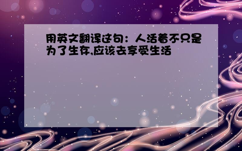 用英文翻译这句：人活着不只是为了生存,应该去享受生活