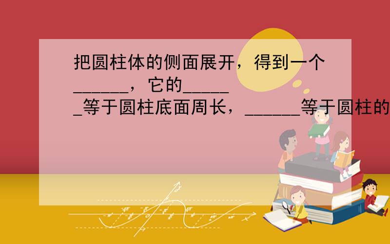 把圆柱体的侧面展开，得到一个______，它的______等于圆柱底面周长，______等于圆柱的高．