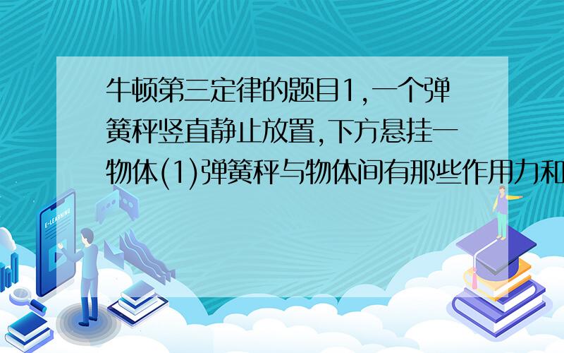 牛顿第三定律的题目1,一个弹簧秤竖直静止放置,下方悬挂一物体(1)弹簧秤与物体间有那些作用力和反作用力?有哪些平衡力?（