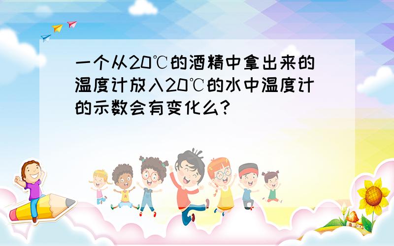 一个从20℃的酒精中拿出来的温度计放入20℃的水中温度计的示数会有变化么?