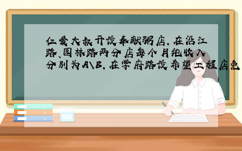 仁爱大叔开设奉献粥店,在沿江路、园林路两分店每个月纯收入分别为A\B,在学府路设希望工程店免费为学生提供早餐,每个月支出