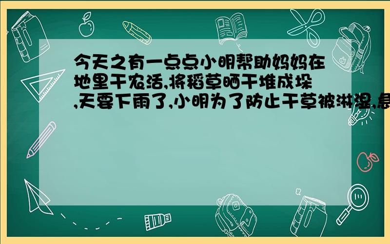 今天之有一点点小明帮助妈妈在地里干农活,将稻草晒干堆成垛,天要下雨了,小明为了防止干草被淋湿,急忙用塑料薄膜给稻草垛搭了