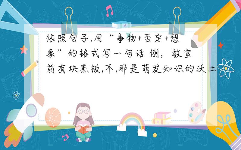 依照句子,用“事物+否定+想象”的格式写一句话 例：教室前有块黑板,不,那是萌发知识的沃土