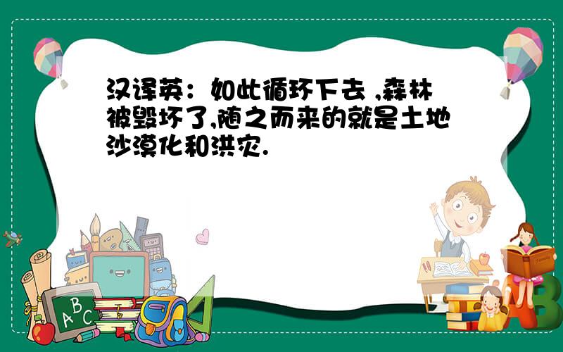 汉译英：如此循环下去 ,森林被毁坏了,随之而来的就是土地沙漠化和洪灾.