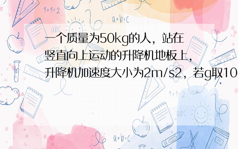 一个质量为50kg的人，站在竖直向上运动的升降机地板上，升降机加速度大小为2m/s2，若g取10m/s2，这时人对升降机