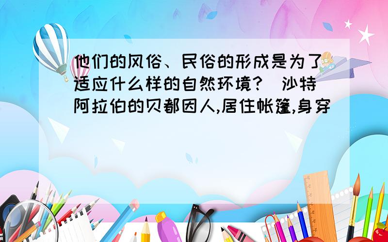 他们的风俗、民俗的形成是为了适应什么样的自然环境?（沙特阿拉伯的贝都因人,居住帐篷,身穿