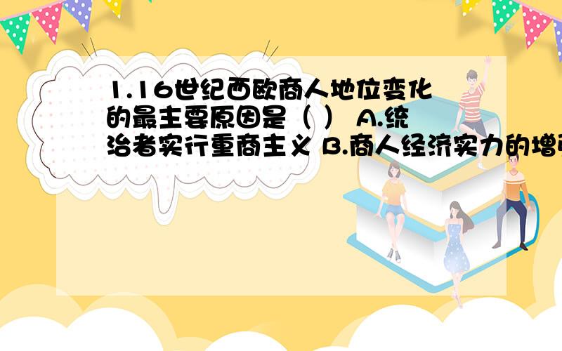 1.16世纪西欧商人地位变化的最主要原因是（ ） A.统治者实行重商主义 B.商人经济实力的增强