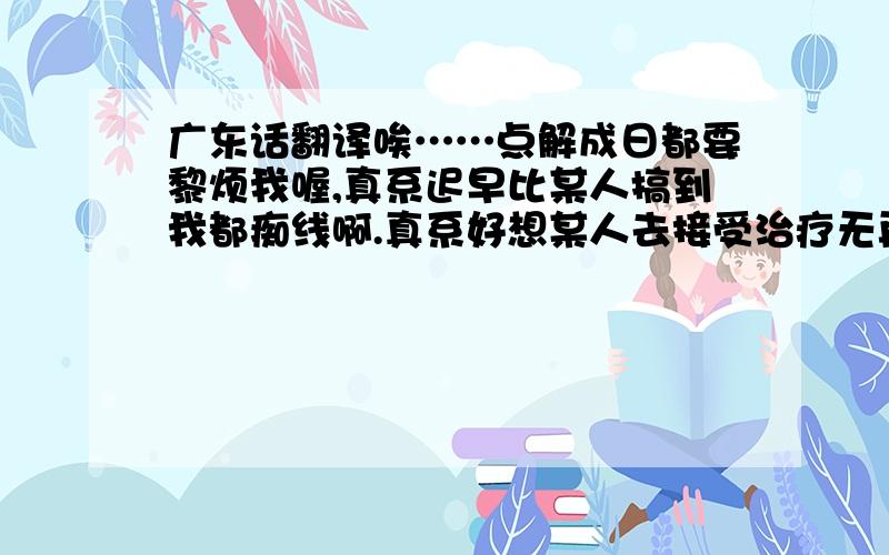 广东话翻译唉……点解成日都要黎烦我喔,真系迟早比某人搞到我都痴线啊.真系好想某人去接受治疗无再去烦其他人...没办法 不