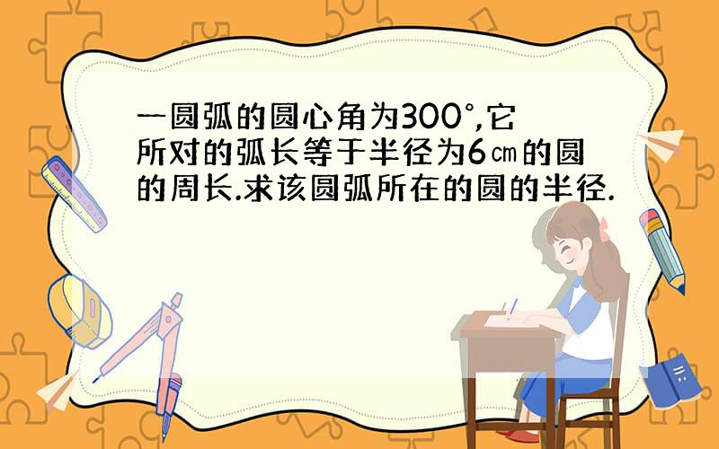 一圆弧的圆心角为300°,它所对的弧长等于半径为6㎝的圆的周长.求该圆弧所在的圆的半径.