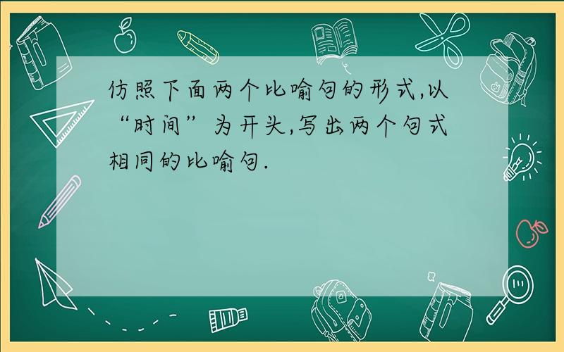 仿照下面两个比喻句的形式,以“时间”为开头,写出两个句式相同的比喻句.