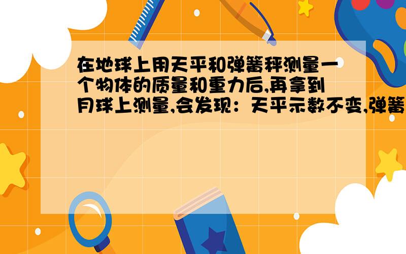 在地球上用天平和弹簧秤测量一个物体的质量和重力后,再拿到月球上测量,会发现：天平示数不变,弹簧秤示