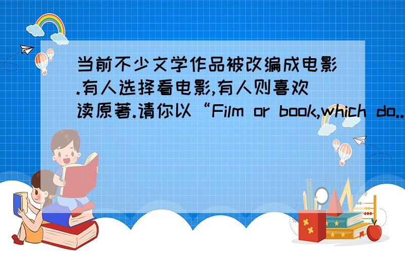 当前不少文学作品被改编成电影.有人选择看电影,有人则喜欢读原著.请你以“Film or book,which do...