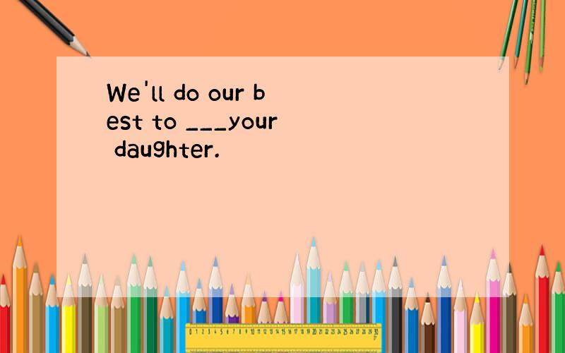 We'll do our best to ___your daughter.