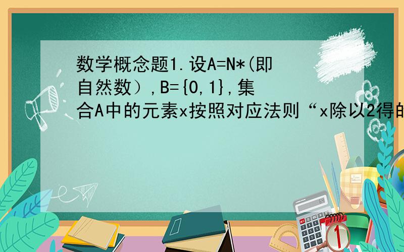 数学概念题1.设A=N*(即自然数）,B={0,1},集合A中的元素x按照对应法则“x除以2得的余数”和集合B中的元素对