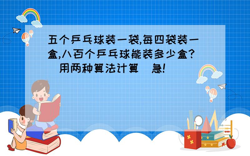 五个乒乓球装一袋,每四袋装一盒,八百个乒乓球能装多少盒?（用两种算法计算）急!