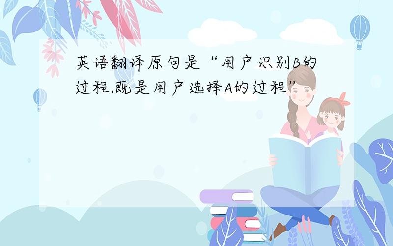 英语翻译原句是“用户识别B的过程,既是用户选择A的过程”