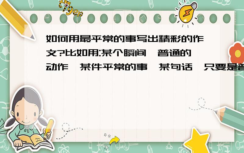 如何用最平常的事写出精彩的作文?比如用:某个瞬间、普通的动作,某件平常的事,某句话,只要是普通的.写出以小见大的好作文.