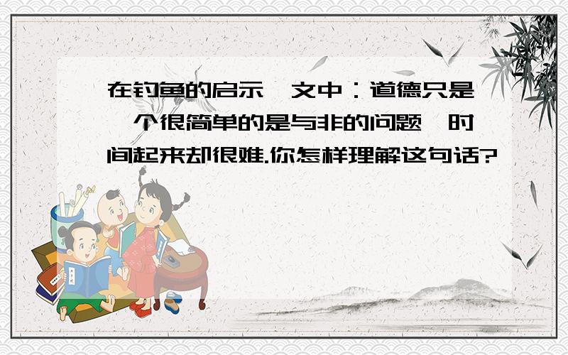 在钓鱼的启示一文中：道德只是一个很简单的是与非的问题,时间起来却很难.你怎样理解这句话?