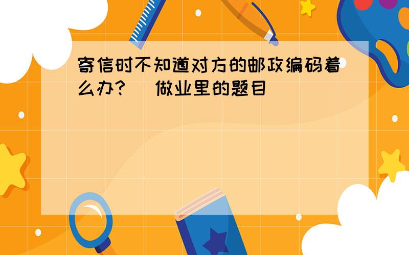 寄信时不知道对方的邮政编码着么办? (做业里的题目）