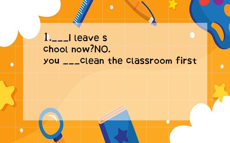 1.___I leave school now?NO. you ___clean the classroom first