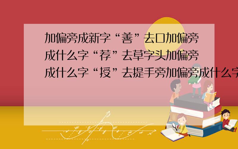 加偏旁成新字“善”去口加偏旁成什么字“荐”去草字头加偏旁成什么字“授”去提手旁加偏旁成什么字“款”去欠加偏旁成什么字“厨