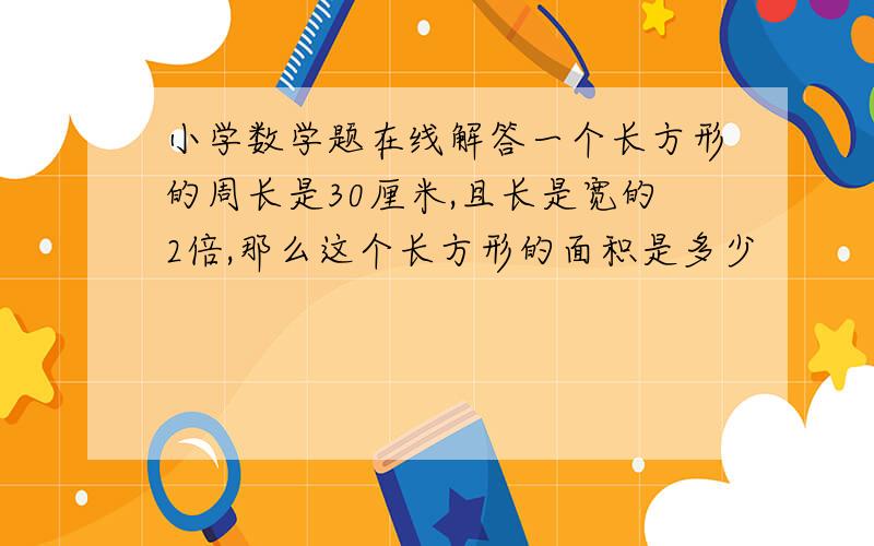 小学数学题在线解答一个长方形的周长是30厘米,且长是宽的2倍,那么这个长方形的面积是多少