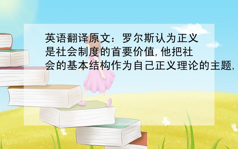 英语翻译原文：罗尔斯认为正义是社会制度的首要价值,他把社会的基本结构作为自己正义理论的主题,提出了用于制度的“两个正义原