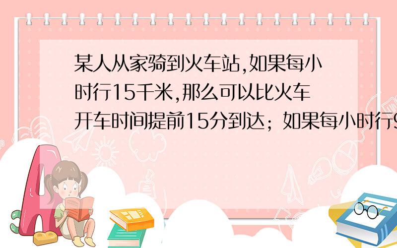 某人从家骑到火车站,如果每小时行15千米,那么可以比火车开车时间提前15分到达；如果每小时行9千米,则