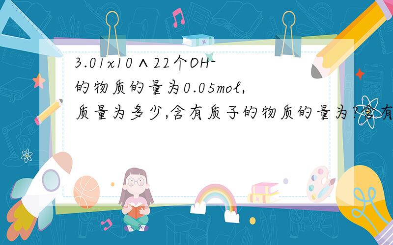 3.01x10∧22个OH-的物质的量为0.05mol,质量为多少,含有质子的物质的量为?含有电子的物质的量为?这些OH