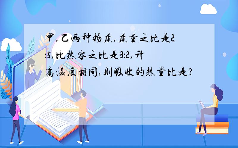 甲,乙两种物质,质量之比是2：5,比热容之比是3：2,升高温度相同,则吸收的热量比是?