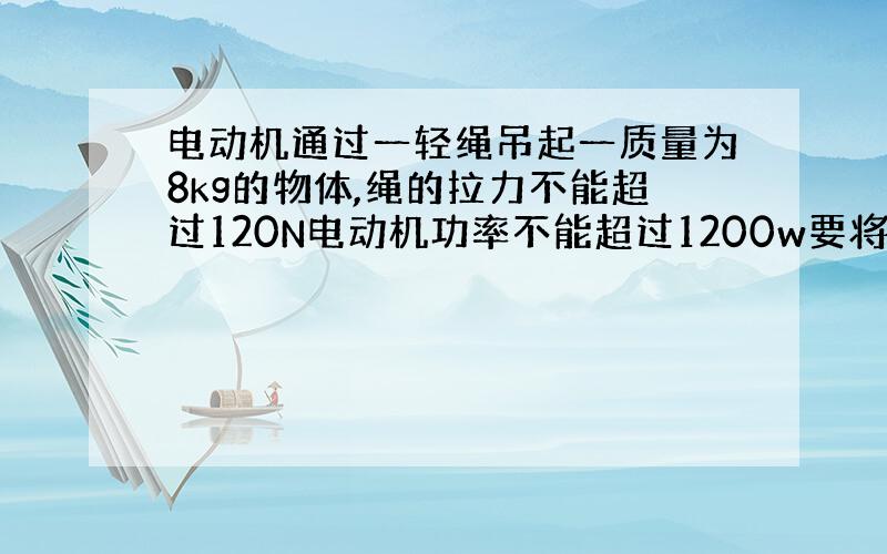 电动机通过一轻绳吊起一质量为8kg的物体,绳的拉力不能超过120N电动机功率不能超过1200w要将此物体由静止起