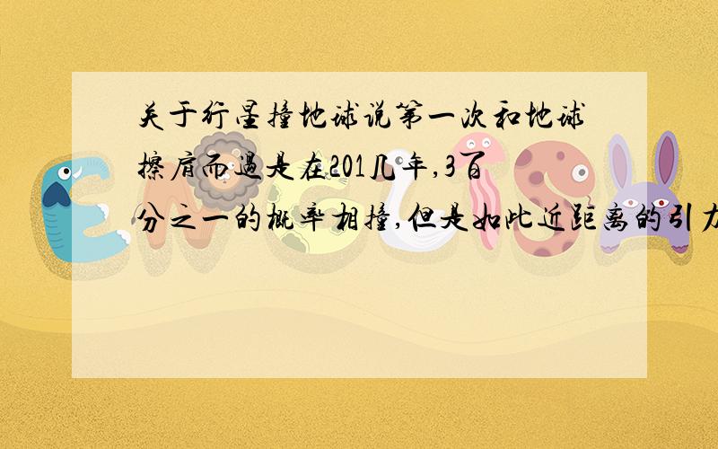 关于行星撞地球说第一次和地球擦肩而过是在201几年,3百分之一的概率相撞,但是如此近距离的引力作用会引发多种自然灾害又如