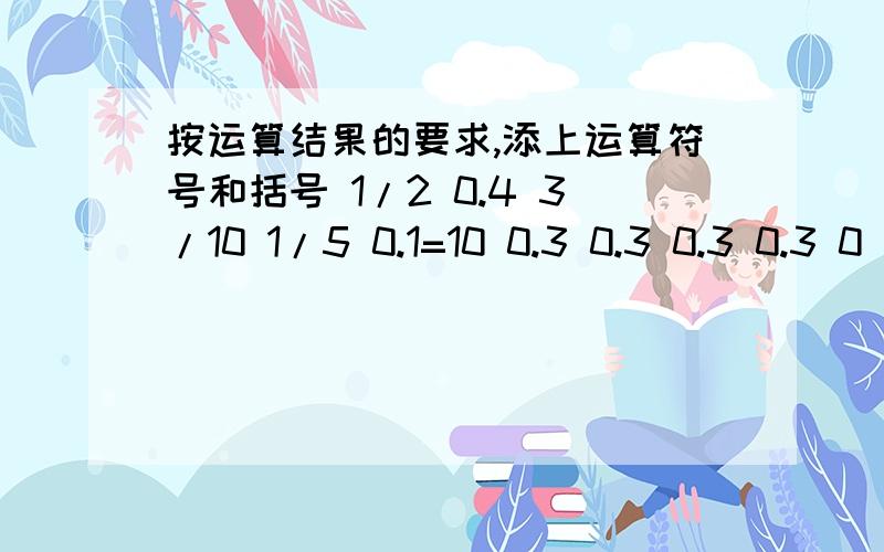 按运算结果的要求,添上运算符号和括号 1/2 0.4 3/10 1/5 0.1=10 0.3 0.3 0.3 0.3 0