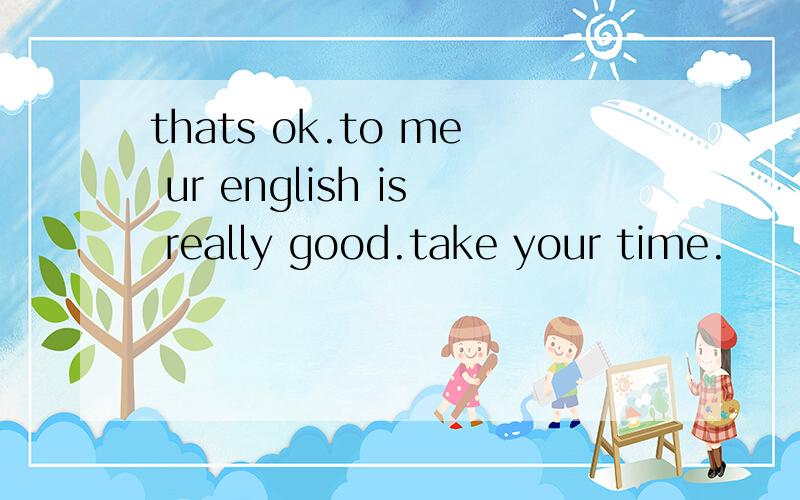 thats ok.to me ur english is really good.take your time.