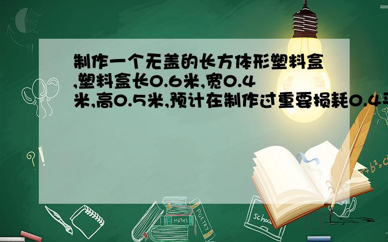 制作一个无盖的长方体形塑料盒,塑料盒长0.6米,宽0.4米,高0.5米,预计在制作过重要损耗0.4平方厘米的塑