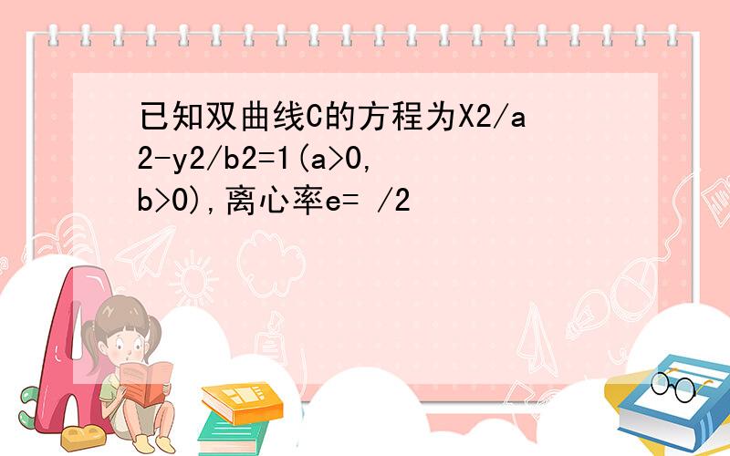 已知双曲线C的方程为X2/a2-y2/b2=1(a>0,b>0),离心率e= /2